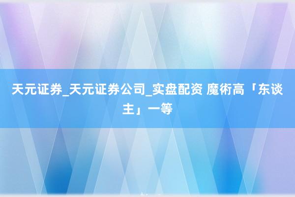 天元证券_天元证券公司_实盘配资 魔術高「东谈主」一等