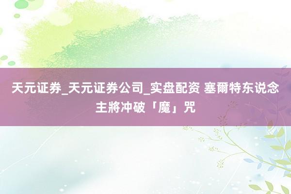 天元证券_天元证券公司_实盘配资 塞爾特东说念主將冲破「魔」咒