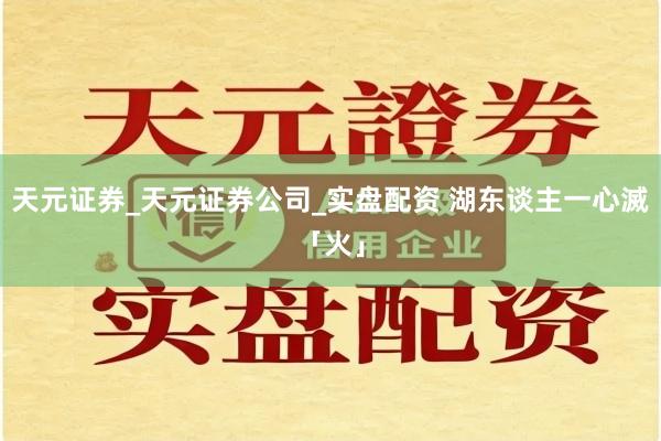 天元证券_天元证券公司_实盘配资 湖东谈主一心滅「火」