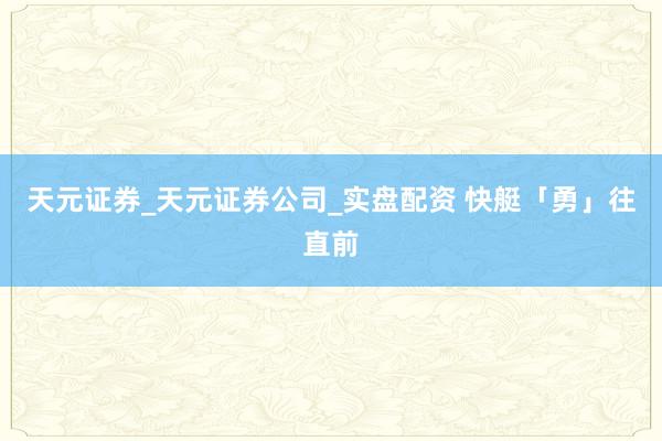 天元证券_天元证券公司_实盘配资 快艇「勇」往直前