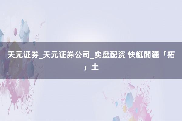 天元证券_天元证券公司_实盘配资 快艇開疆「拓」土
