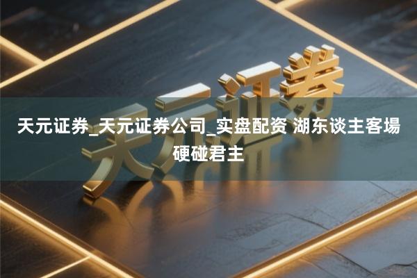 天元证券_天元证券公司_实盘配资 湖东谈主客場硬碰君主