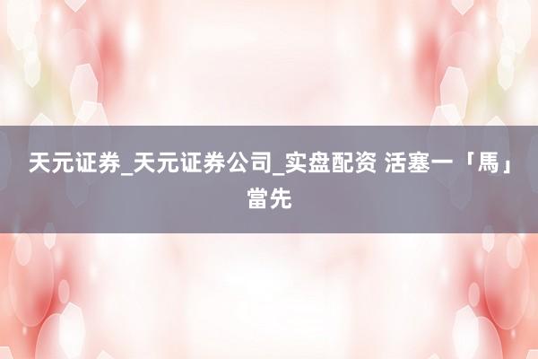 天元证券_天元证券公司_实盘配资 活塞一「馬」當先