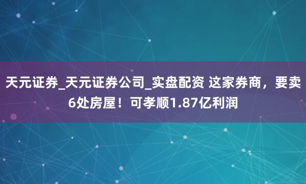 天元证券_天元证券公司_实盘配资 这家券商，要卖6处房屋！可孝顺1.87亿利润