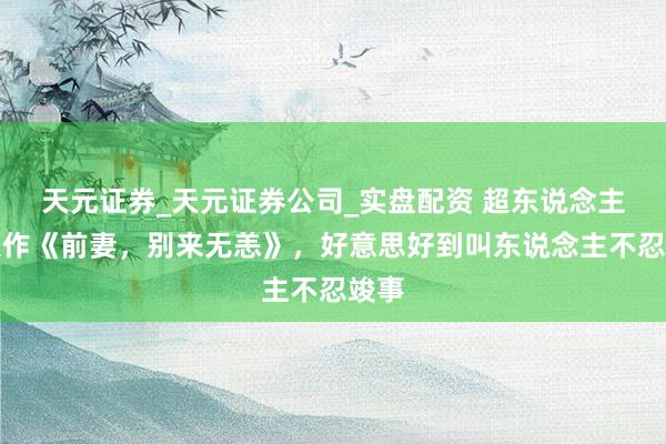 天元证券_天元证券公司_实盘配资 超东说念主气大作《前妻，别来无恙》，好意思好到叫东说念主不忍竣事