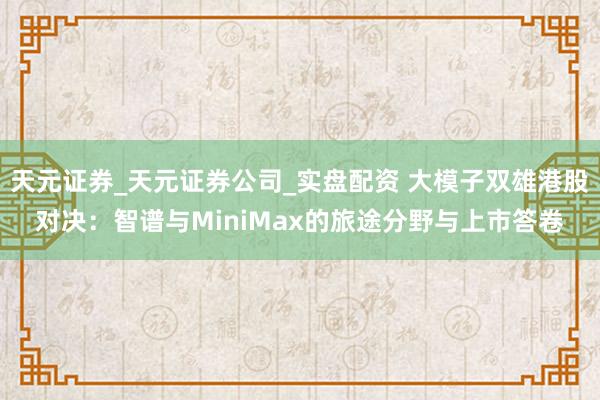 天元证券_天元证券公司_实盘配资 大模子双雄港股对决：智谱与MiniMax的旅途分野与上市答卷