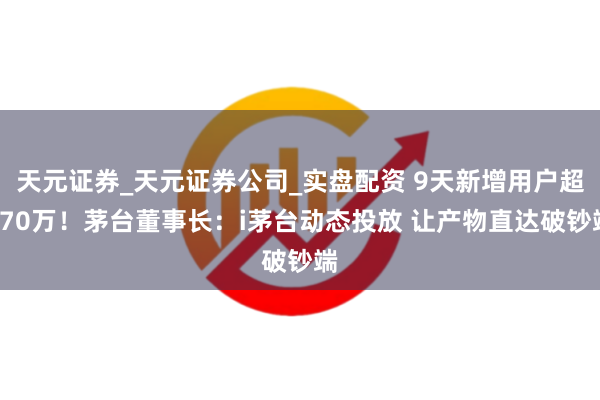 天元证券_天元证券公司_实盘配资 9天新增用户超270万！茅台董事长：i茅台动态投放 让产物直达破钞端