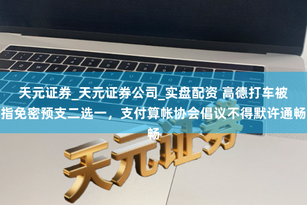 天元证券_天元证券公司_实盘配资 高德打车被指免密预支二选一，支付算帐协会倡议不得默许通畅