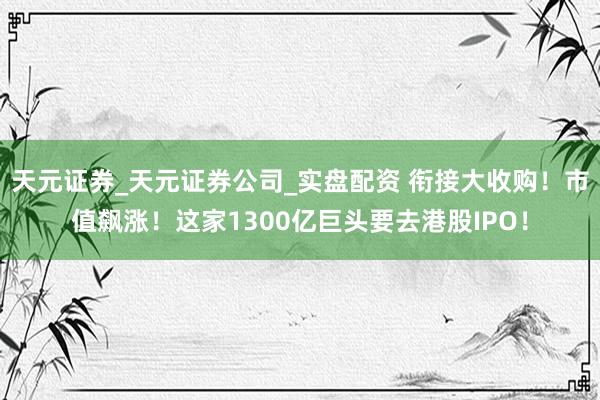 天元证券_天元证券公司_实盘配资 衔接大收购!市值飙涨!这家1300亿巨头要去港股IPO!