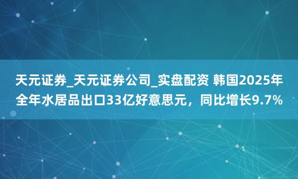 天元证券_天元证券公司_实盘配资 韩国2025年全年水居品出口33亿好意思元，同比增长9.7%