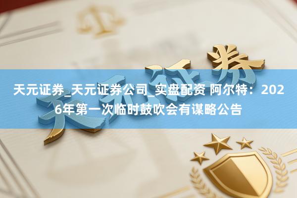 天元证券_天元证券公司_实盘配资 阿尔特：2026年第一次临时鼓吹会有谋略公告