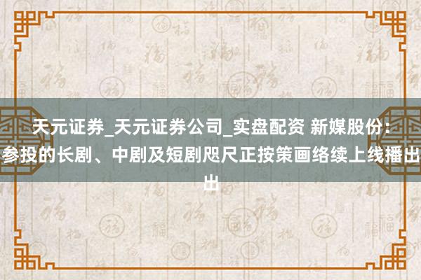 天元证券_天元证券公司_实盘配资 新媒股份：参投的长剧、中剧及短剧咫尺正按策画络续上线播出