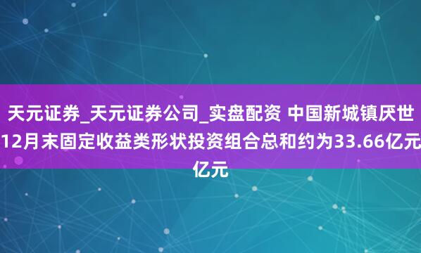 天元证券_天元证券公司_实盘配资 中国新城镇厌世12月末固定收益类形状投资组合总和约为33.66亿元