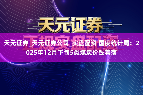 天元证券_天元证券公司_实盘配资 国度统计局：2025年12月下旬5类煤炭价钱着落