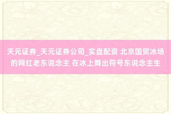 天元证券_天元证券公司_实盘配资 北京国贸冰场的网红老东说念主 在冰上舞出符号东说念主生