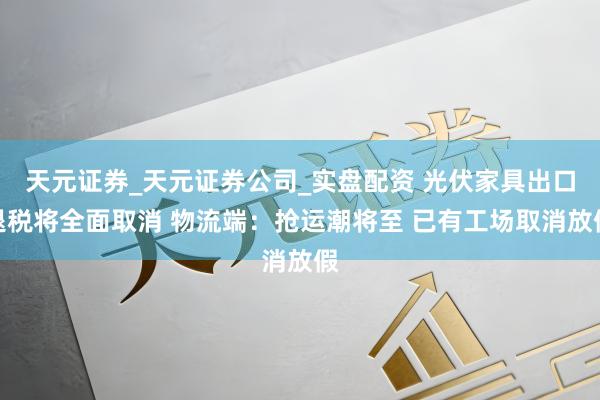 天元证券_天元证券公司_实盘配资 光伏家具出口退税将全面取消 物流端：抢运潮将至 已有工场取消放假